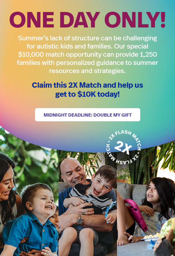 ONE DAY ONLY! The school year is ending, so we're raising $10,000 TODAY to make sure autistic kids and their families have support all summer. Claim this 2X match and help hit our goal: MIDNIGHT DEADLINE: DOUBLE MY GIFT >>