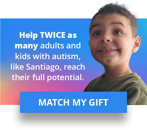 Help TWICE as many adults and kids with autism, like Santiago, reach their full potential. MATCH MY GIFT