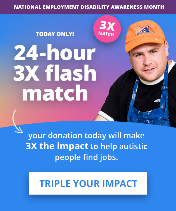 National Employment Disability Awareness Month | TODAY ONLY! 24-hour 3X flash match > your donation today will make 3X the impact to help autistic people find jobs. TRIPLE YOUR IMPACT >>