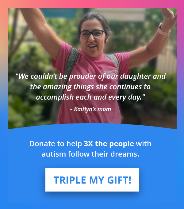 “We couldn't be prouder of our daughter and the amazing things she continues to accomplish each and every day.” — Kaitlyn's mom | Donate to help 3X the people with autism follow their dreams. | TRIPLE MY GIFT >>