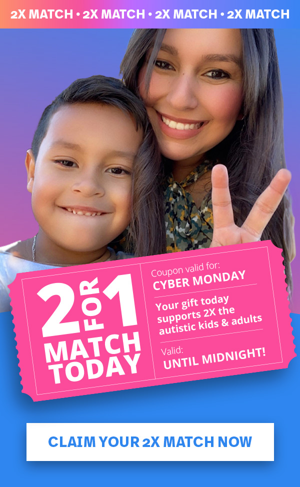 2 FOR 1 MATCH TODAY | Coupon valid for: CYBER MONDAY | Your gift today supports 2X the autistic kids and adults | Valid: UNTIL MIDNIGHT! CLAIM YOUR 2X MATCH NOW >>