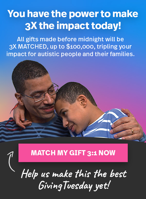 You have the power to make 3X the impact today! All gifts made before midnight will be 3X MATCHED, up to $100,00, tripling your impact for autistic people and their families. MATCH MY GIFT 3:1 NOW—Help us make this the best Giving Tuesday yet!