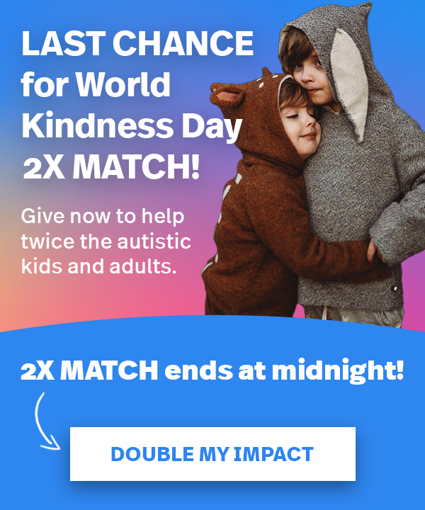 LAST CHANCE for World Kindness Day 2X MATCH! Give now to help twice the autistic kids and adults. 2X MATCH ends at midnight! DOUBLE MY IMPACT >>