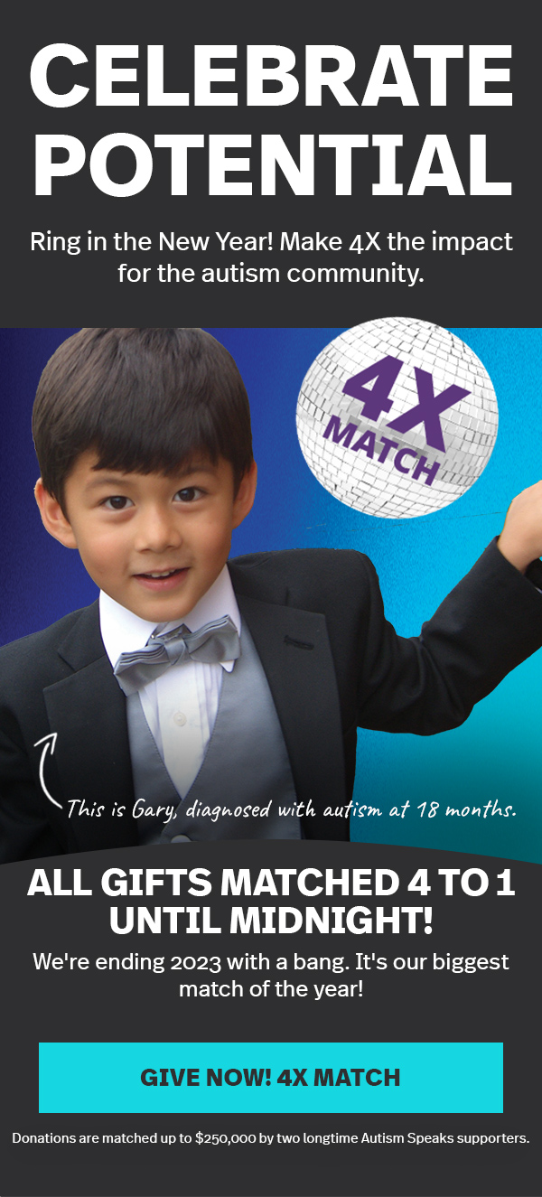 CELEBRATE POTENTIAL | Ring in the New Year! Make 4X the impact for the autism community. | This is Gary, diagnosed with autism at 18 months. | ALL GIFTS MATCHED 4 TO 1 UNTIL MIDNIGHT! We're ending 2023 with a bang. It's our biggest match of the year! GIVE NOW! 4X MATCH >> | Donations are matched up to $250,000 by two longtime Autism Speaks supporters.