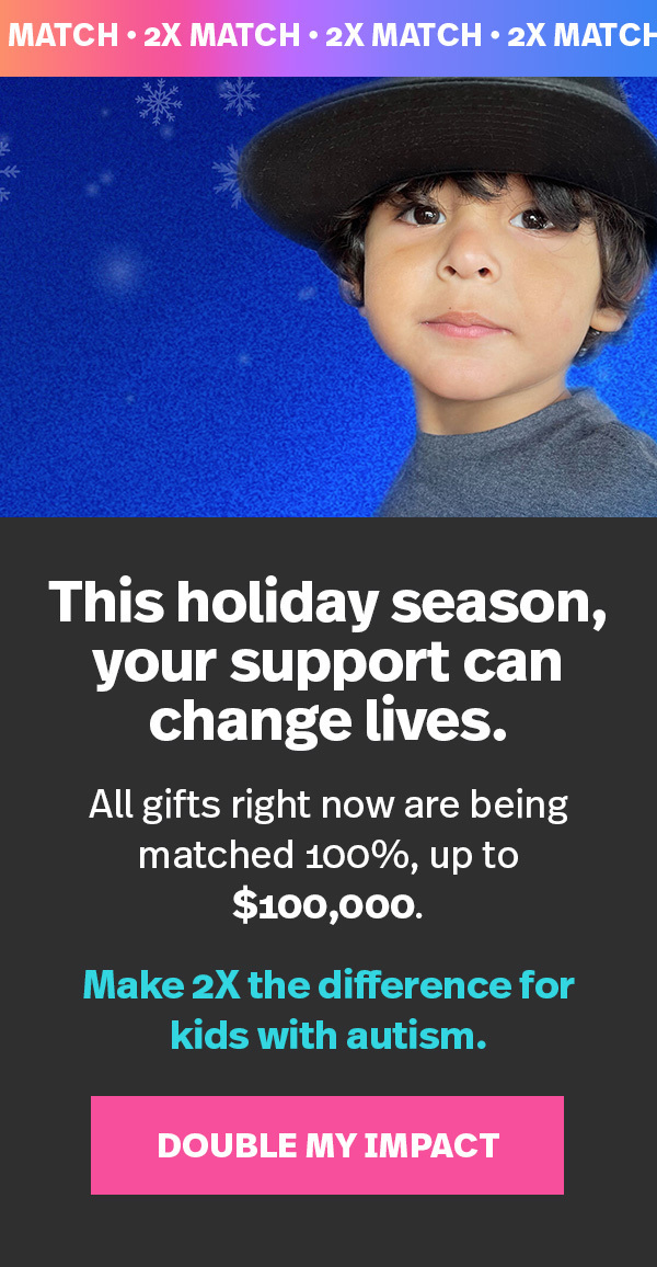 2X MATCH: This holiday season, your support can change lives. All gifts right now are being matched 100% up to $100,000. Make 2X the difference for kids with autism. DOUBLE MY IMPACT >>