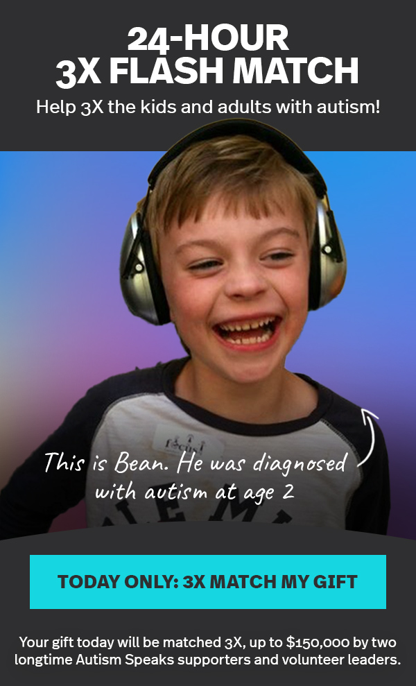 24-HOUR 3X FLASH MATCH | Help 3X the kids and adults with autism! This is Bean. He was diagnosed with autism at age 2 | TODAY ONLY: 3X MATCH MY GIFT >> | Your gift today will be matched 3X, up to $150,000 by two longtime Autism Speaks supporters and volunteer leaders.