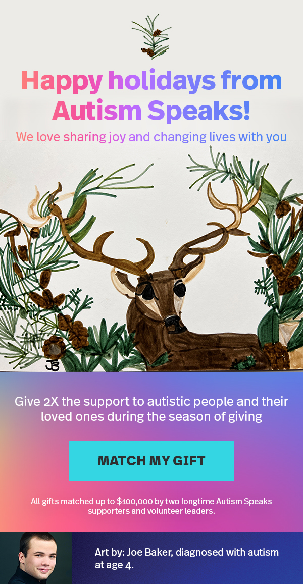 Happy holidays from Autism Speaks! We love sharing joy and changing lives with you | Give 2X the support to autistic people and their loved ones during a season of giving | MATCH MY GIFT >> | All gifts matched up to $100,000 by two longtime Autism Speaks supporters and volunteer leaders. Art by Joe Baker, diagnosed with autism at age 4.