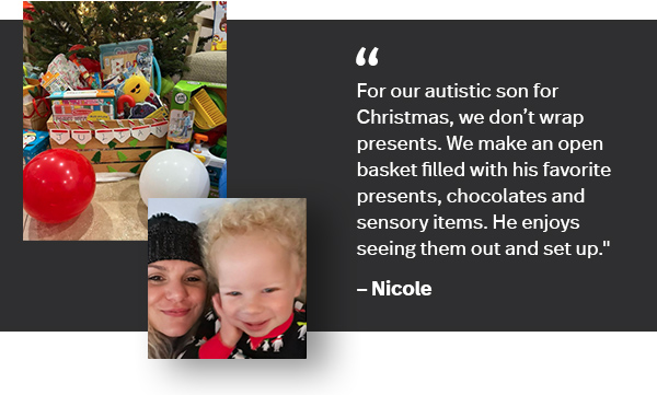 “For our autistic son for Christmas, we don't wrap presents. We make an open basket filled with his favorite presents, chocolates and sensory items. He enjoys seeing them out and set up.” — Nicole