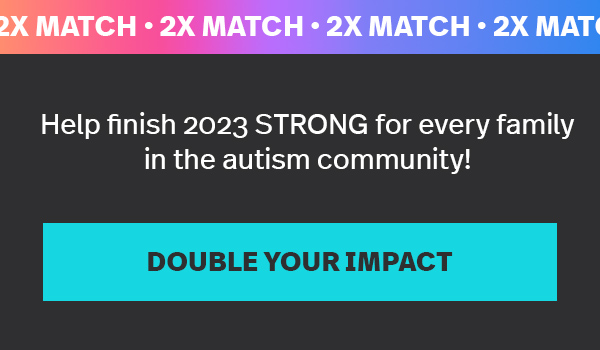 2X MATCH: Help finish 2023 STRONG for every family in the autism community! DOUBLE YOUR IMPACT →