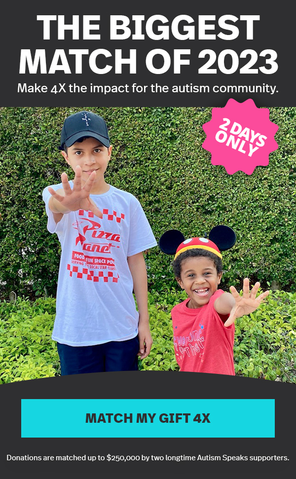 THE BIGGEST MATCH OF 2023 | Make 4X the impact for the autism community. | 2 DAYS ONLY: MATCH MY GIFT 4X >> | Donations are matched up to $250,000 by two longtime Autism Speaks supporters.