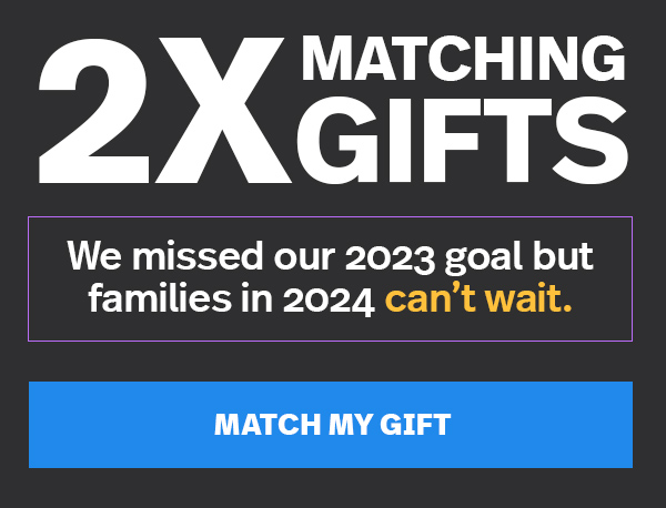 2X MATCHING GIFTS: We missed our 2023 goal but families in 2024 can't wait. MATCH MY GIFT >>