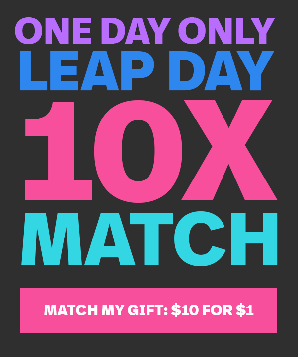 ONE DAY ONLY: LEAP DAY 10X MATCH | MATCH MY GIFT: $10 FOR $1