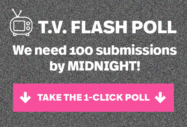 T.V. FLASH POLL: We need 100 submissions by MIDNIGHT! TAKE THE 1-CLICK POLL >>