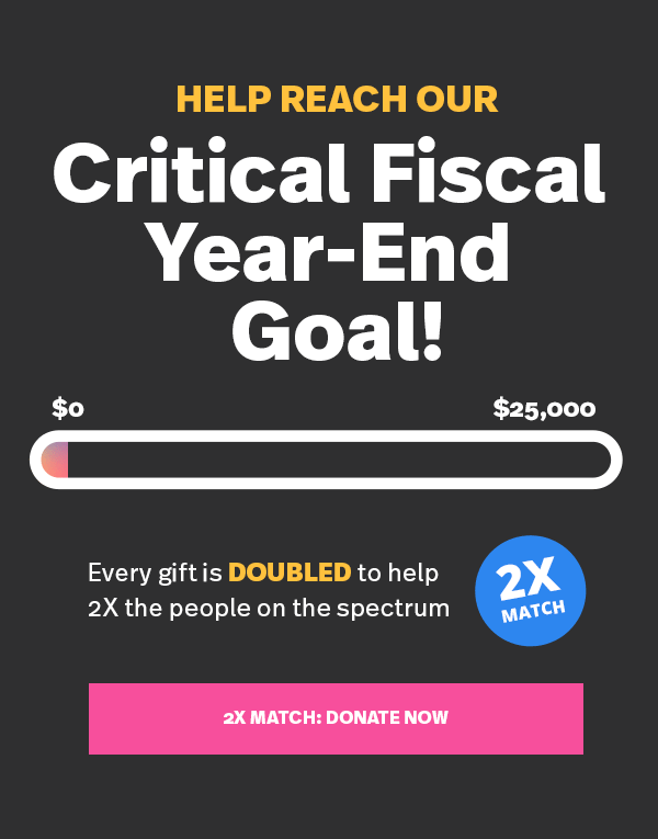 Help reach our Critical Fiscal Year-End Goal! Every gift is DOUBLED to help 2X the people on the spectrum > 2X MATCH: DONATE NOW >>