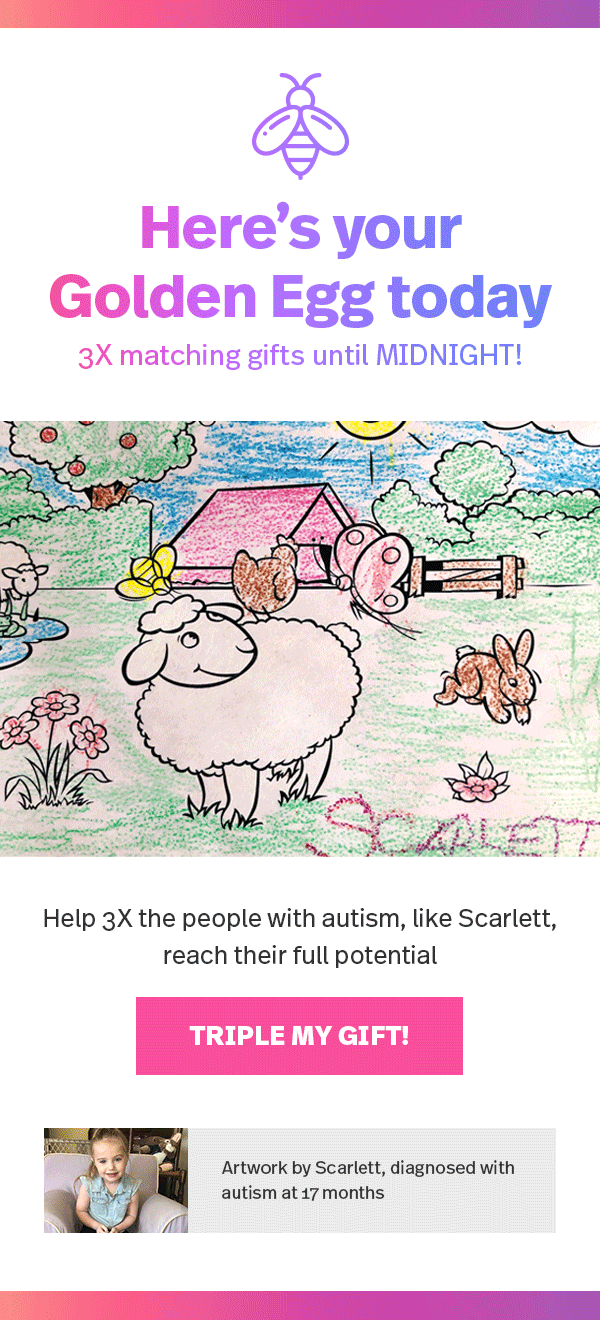 Here's your Golden Egg today: 3X matching gifts until MIDNIGHT! Help 3X the people with autism, like Scarlett, reach their full potential — TRIPLE MY GIFT! >> (Artwork by Scarlett, diagnosed with autism at 17 months)