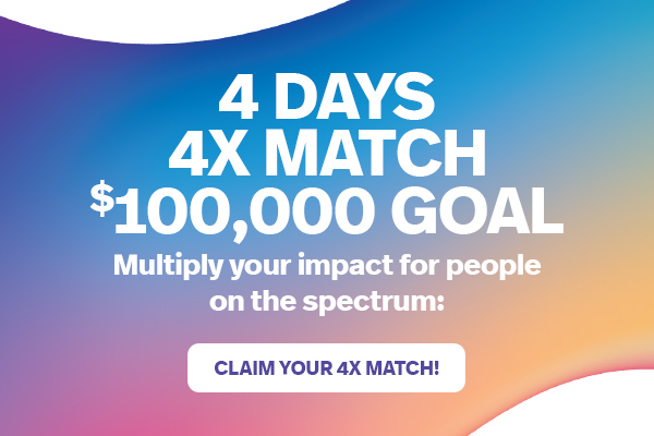 4 DAYS 4X MATCH $100,000 GOAL | Multiply your impact for people on the spectrum: CLAIM YOUR 4X MATCH!