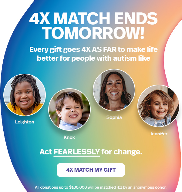 4X MATCH ENDS TOMORROW! Every gift goes 4X AS FAR to make life better for people with autism like Leighton, Knox, Sophia, and Jennifer | Act FEARLESSLY for a change. 4X MATCH MY GIFT >> All donations up to $100,000 will be matched 4:1 by an anonymous donor.