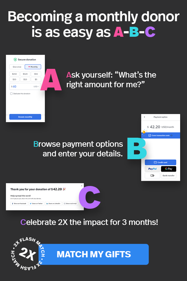 Becoming a monthly donor is as easy as A-B-C | Ask yourself: “What's the right amount for me?” Browse payment options and enter your details. Celebrate 2X the impact for 3 months! MATCH MY GIFTS >>