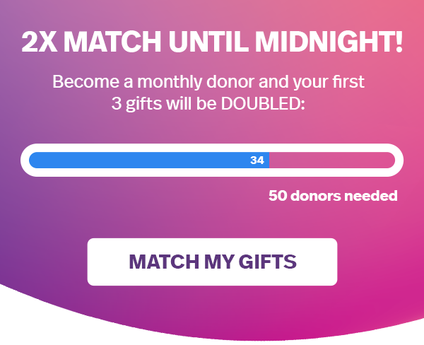 2X MATCH UNTIL MIDNIGHT! Become a monthly donor and your first 3 gifts will be DOUBLED: 50 donors needed | MATCH MY GIFTS >>