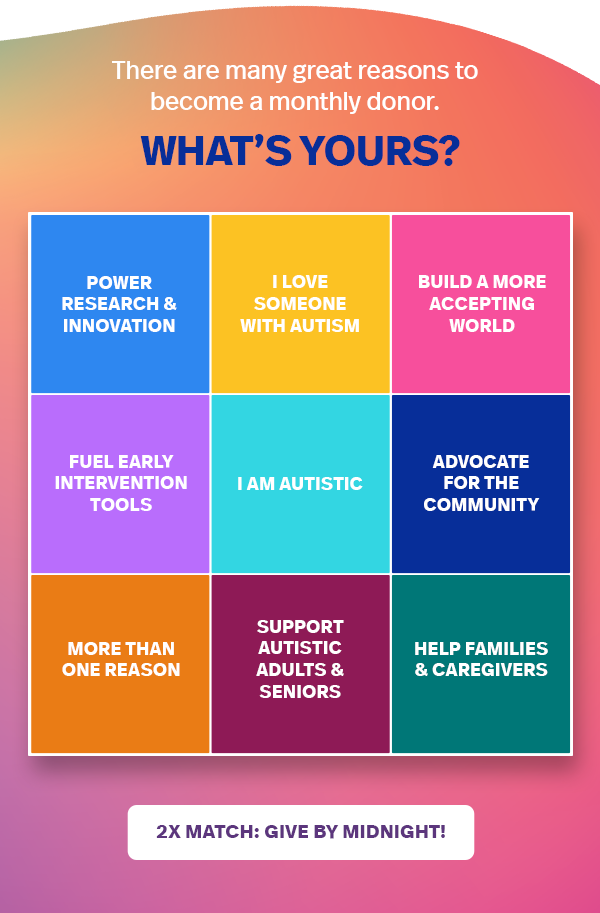 There are many great reasons to become a monthly donor. WHAT'S YOURS? Power research & innovation; I love someone with autism; Build a more accepting world; Fuel early intervention tools; I am autistic; Advocate for the community; More than one reason; Support autistic adults & seniors; Help families & caregivers | 2X MATCH: GIVE BY MIDNIGHT! >>