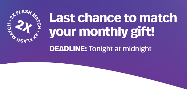 Last chance to match your monthly gift! DEADLINE: Tonight at midnight >>