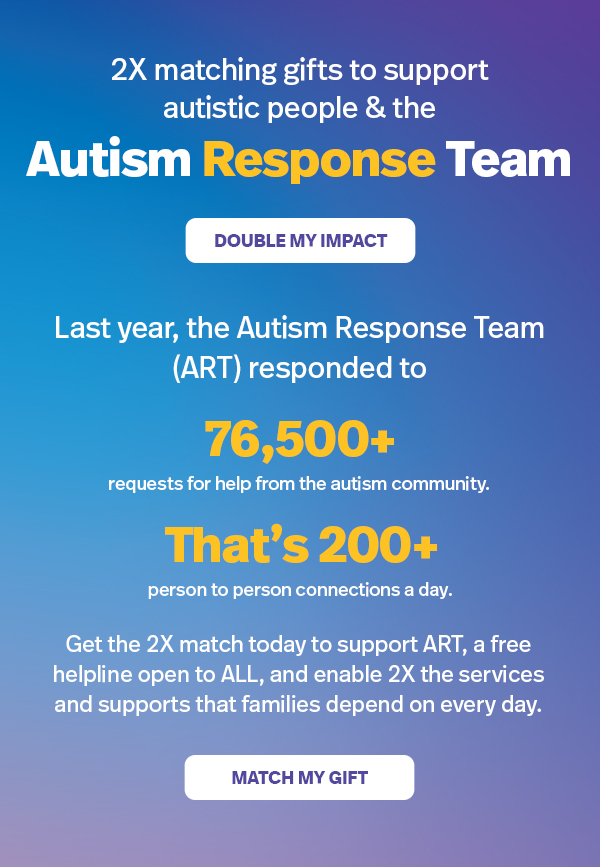 2X matching gifts to support autistic people & the Autism Response Team: DOUBLE MY IMPACT | Last year, the Autism Response Team (ART) responded to 76,500+ requests for help from the autism community. That's 200+ person-to-person connections a day. Get the 2X match today to support ART, a free helpline open to ALL, and enable 2X the services nd supports that families depend on every day. MATCH MY GIFT >>