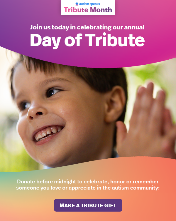 Join us today in celebrating our annual Day of Tribute: Donate before midnight to celebrate, honor, or remember someone you love or appreciate in the autism community: MAKE A TRIBUTE GIFT >>