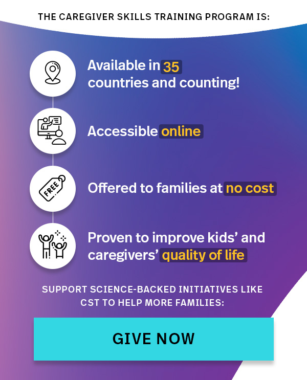 THE CAREGIVER SKILLS TRAINING PROGRAM IS: Available in 35 countries and counting, accessible online, offered to families at no cost, proven to improve kids' and caregivers' quality of life — SUPPORT SCIENCE-BACKED INITIATIVES LIKE CST TO HELP MORE FAMILIES: GIVE NOW >>