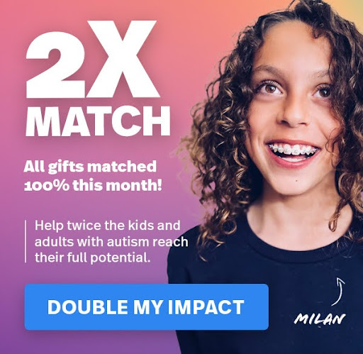 All gifts matched this month! Help twice the kids and adults with autism reach their full potential. DOUBLE MY IMPACT >>