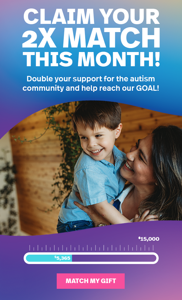 CLAIM YOUR 2Х MATCH THIS MONTH! Double your support for the autism community and help reach our GOAL! MATCH MY GIFT >>