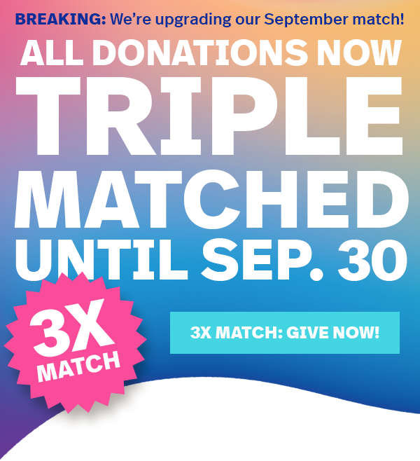 BREAKING: We're upgrading our September match! ALL DONATIONS NOW TRIPLE-MATCHED UNTIL SEP. 30 | 3X MATCH: GIVE NOW!