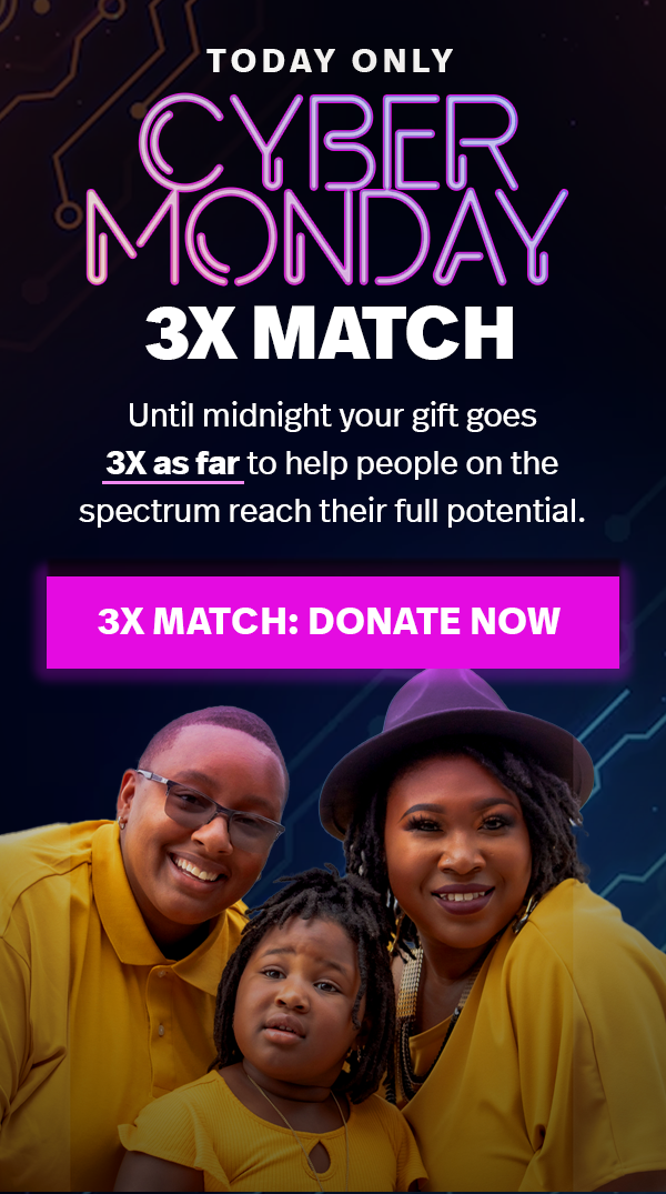 TODAY ONLY CYBER MONDAY 3X MATCH. Until midnight your gift goes 3X as far to help people on the spectrum reach their full potential. 3X MATCH: DONATE NOW.