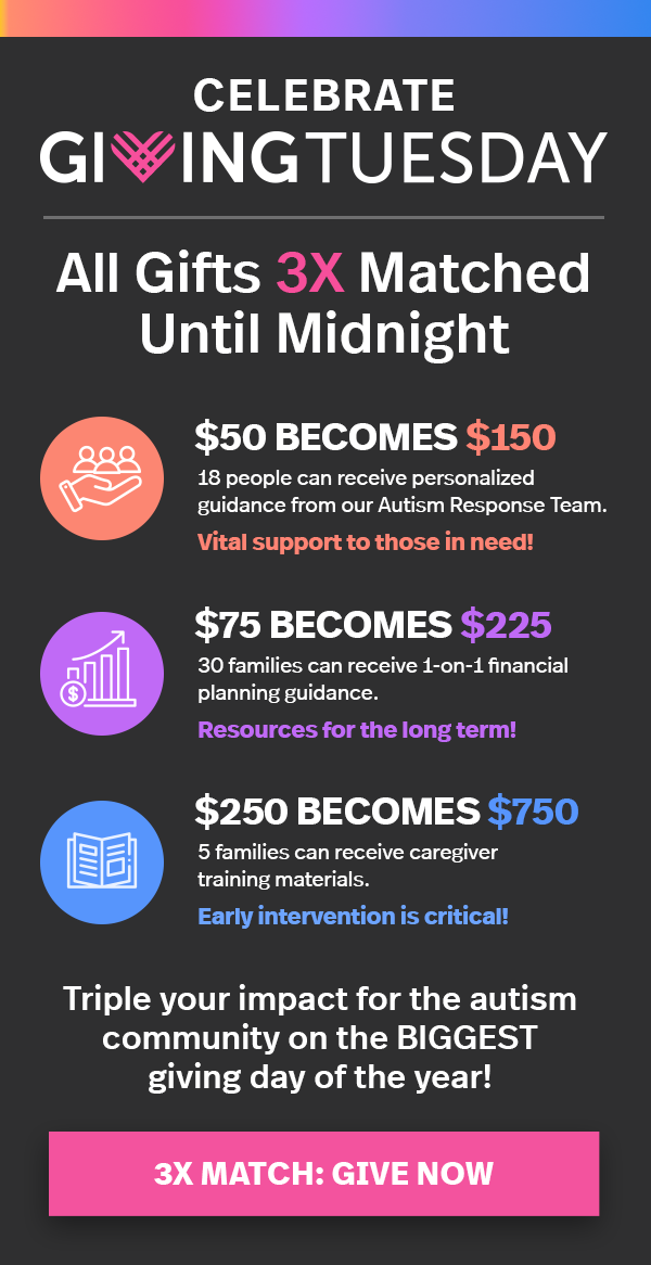 CELEBRATE GIVINGTUESDAY. All Gifts 3X Matched Until Midnight. $50 BECOMES $150. 18 people can receive personalized guidance from our Autism Response Team. Vital support to those in need! $75 BECOMES $225. 30 families can receive 1-on-1 financial planning guidance. Resources for the long term! $250 BECOMES $750. 5 families can receive caregiver training materials. Early intervention is critical! Triple your impact for the autism community on the BIGGEST giving day of the year! 3X Match: Give Now.