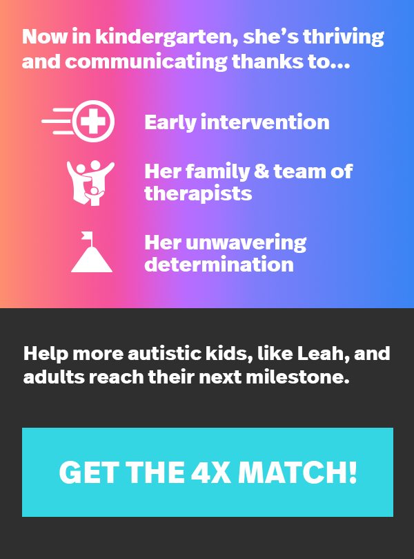 Now in kindergarten, she's thriving and communicating thanks to... Early intervention, Her family & team of therapists, Her unwavering determination. Help more autistic kids, like Leah, and adults reach their next milestone. GET THE 4X MATCH!