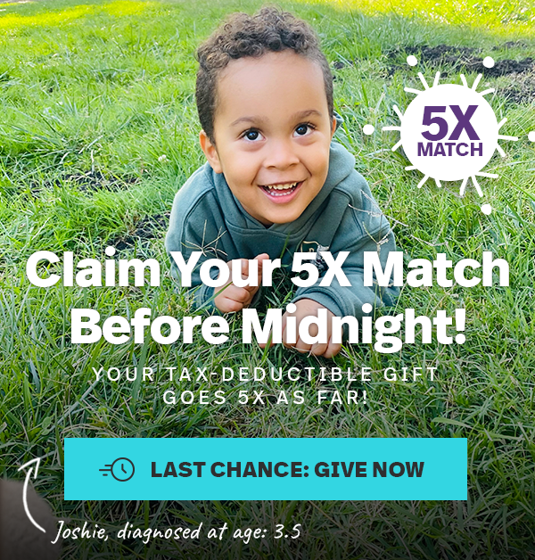 5X MATCH. Claim Your 5X Match Before Midnight! YOUR TAX-DEDUCTABLE GIFT GOES 5X AS FAR! LAST CHANCE: GIVE NOW. Joshie, diagnosed at age: 3.5