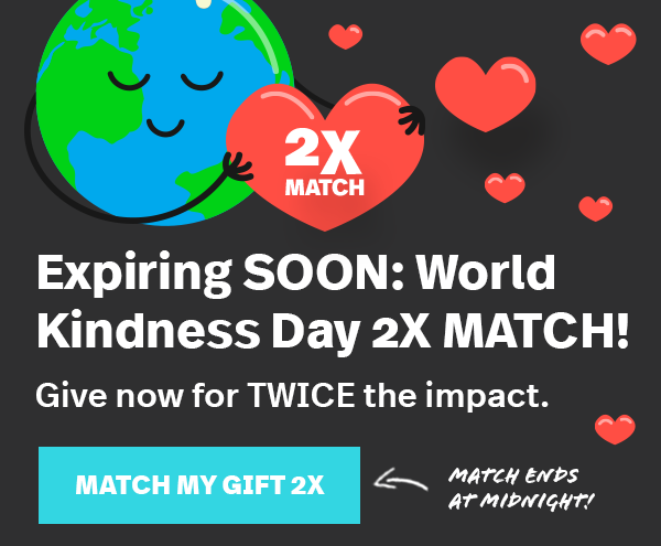 Expiring SOON: World Kindness Day 2X MATCH! Give now for TWICE the impact. MATCH MY GIFT 2X. Match Ends at Midnight!