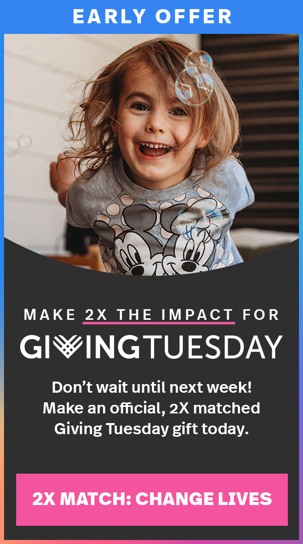 EARLY OFFER. MAKE 2X THE IMPACT FOR GIVING TUESDAY. Don't wait until next week! Make an official, 2X matched Giving Tuesday gift today. 2X MATCH: CHANGE LIVES.