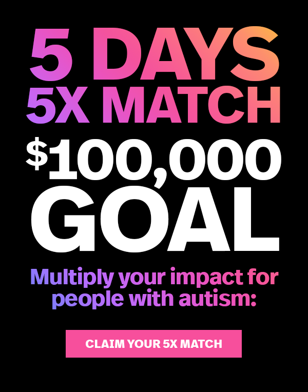 5 DAYS 5X MATCH $100,000 GOAL. Multiply your impact for people with autism: CLAIM YOUR 5X MATCH