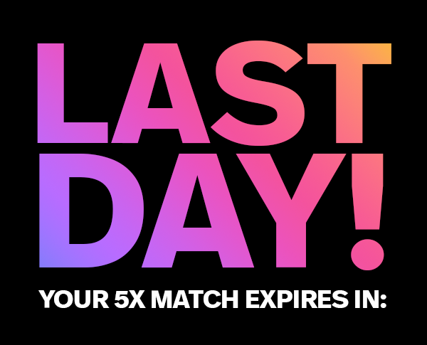 LAST DAY! YOUR 5X MATCH EXPIRES IN: