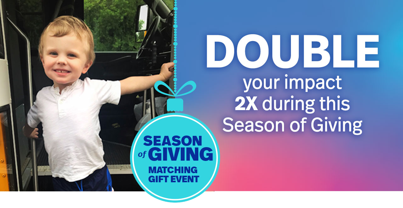 Early diagnosis and intervention aren’t always easy. Double your impact 2X during this Season of Giving.