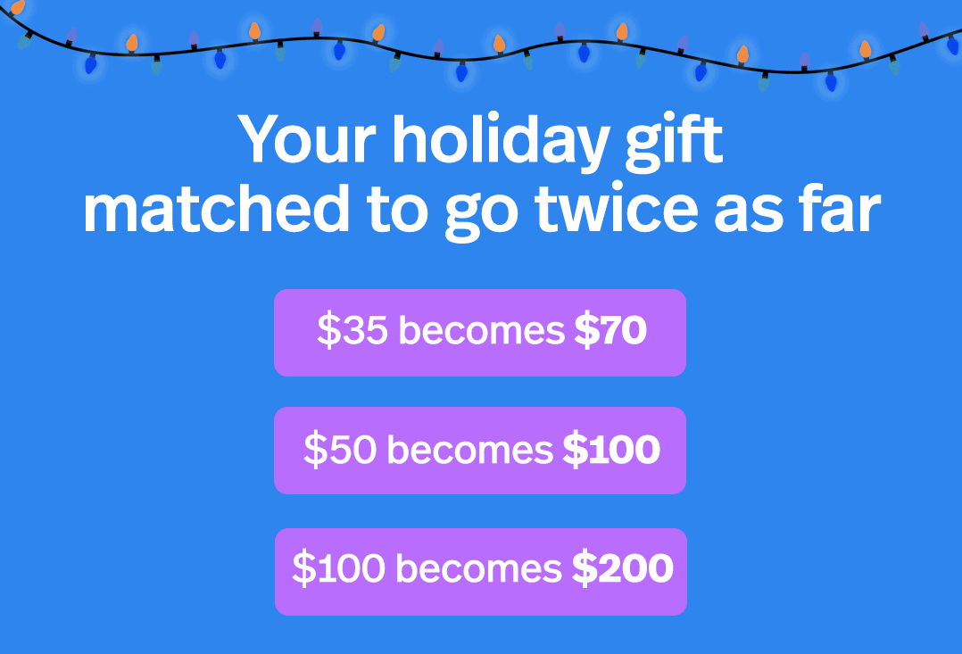 Your holiday gift matched to go twice as far $35 becomes $70 $50 becomes $100 $100 becomes $200