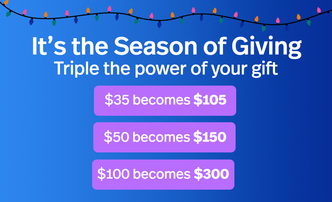 It's the Season of Giving Triple the power of your gift. $105 $50 becomes $150 $100 becomes $300