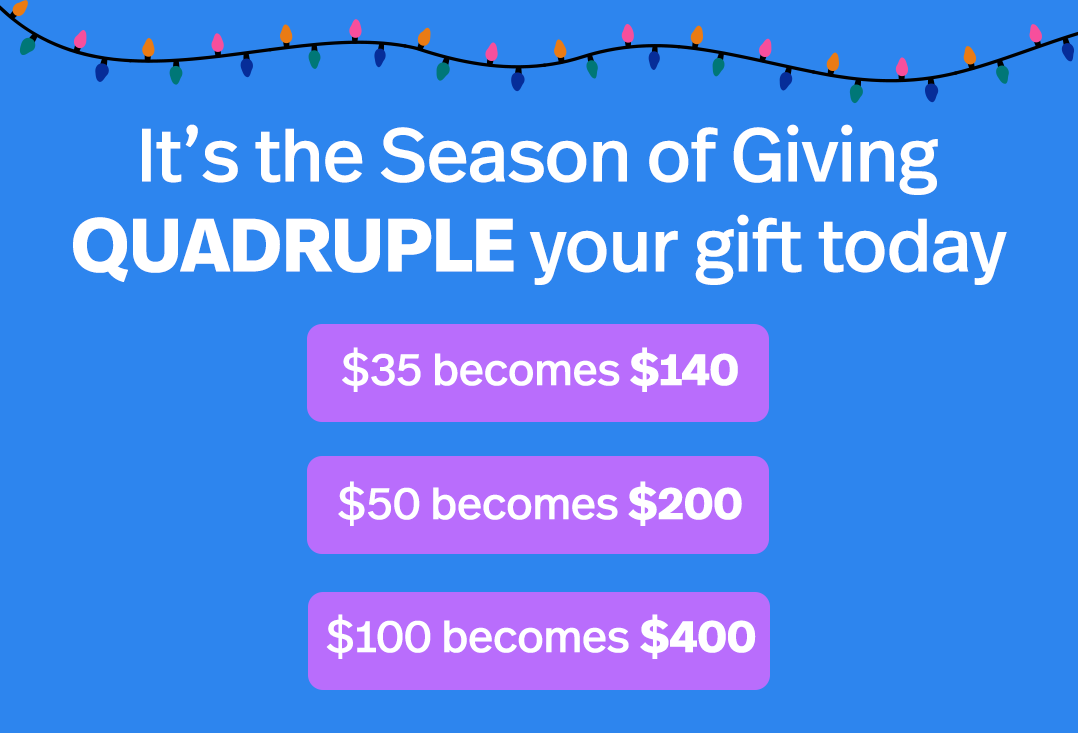 It's the Season of Giving. QUADRUPLE your gift today, $105 $50 becomes $150 $100 becomes $300