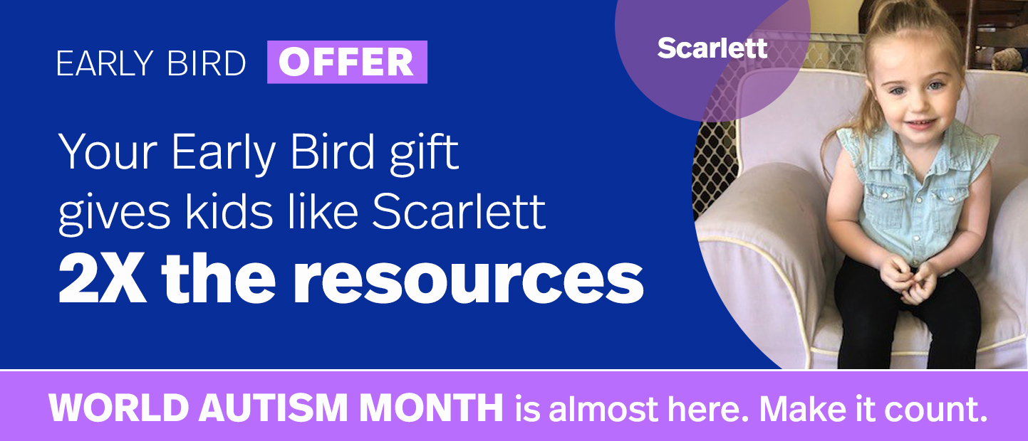 World Autism Month is almost here. Make it count. Your Early Bird gift gives kids like Scarlett 2X the resources. Double My Gift