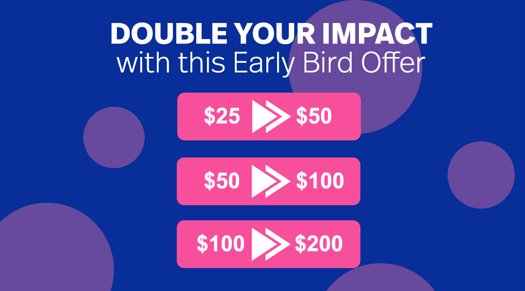 Double your impact with this Early Bird Offer. $25 can be come $50, $50 can become $100, $100 can become $200