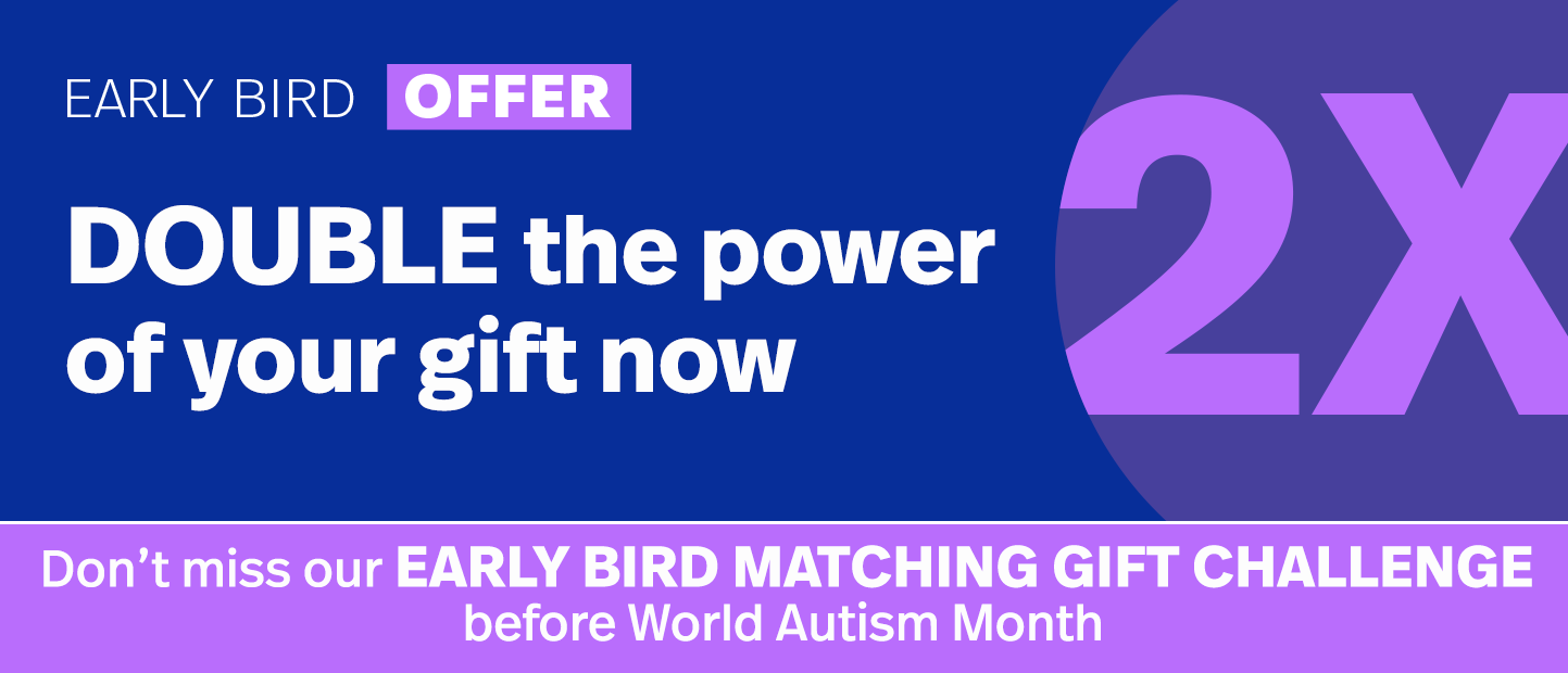 Don’t miss our Early Bird Matching Gift Challenge before World Autism Month. DOUBLE the power of your gift now. Double My Gift