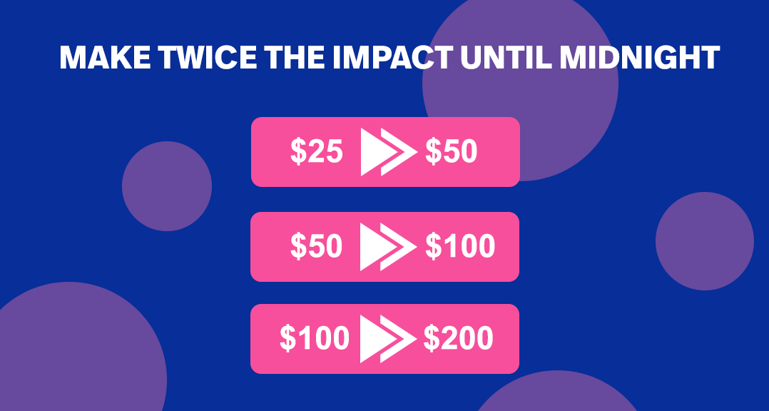 Make twice the impact until midnight. $25 can be come $50, $50 can become $100, $100 can become $200