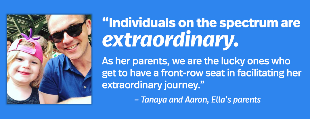 Individuals on the spectrum are extraordinary. As her parents, we are the lucky ones who get to have a front-row seat in facilitating her extraordinary journey.” – Tanaya and Arron, Ella's parents