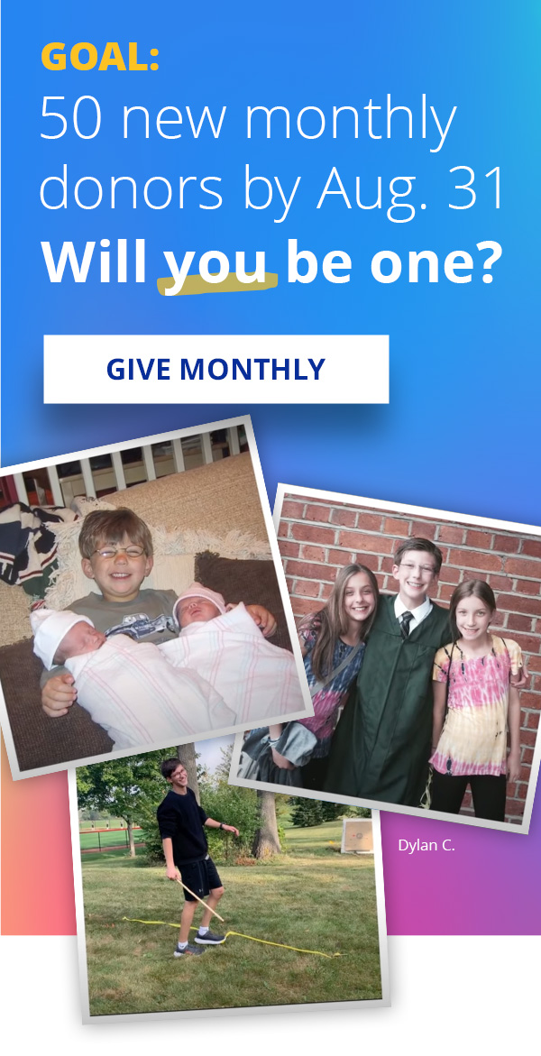 GOAL: 50 new monthly donors by Aug. 31 – Will you be one? GIVE MONTHLY >>