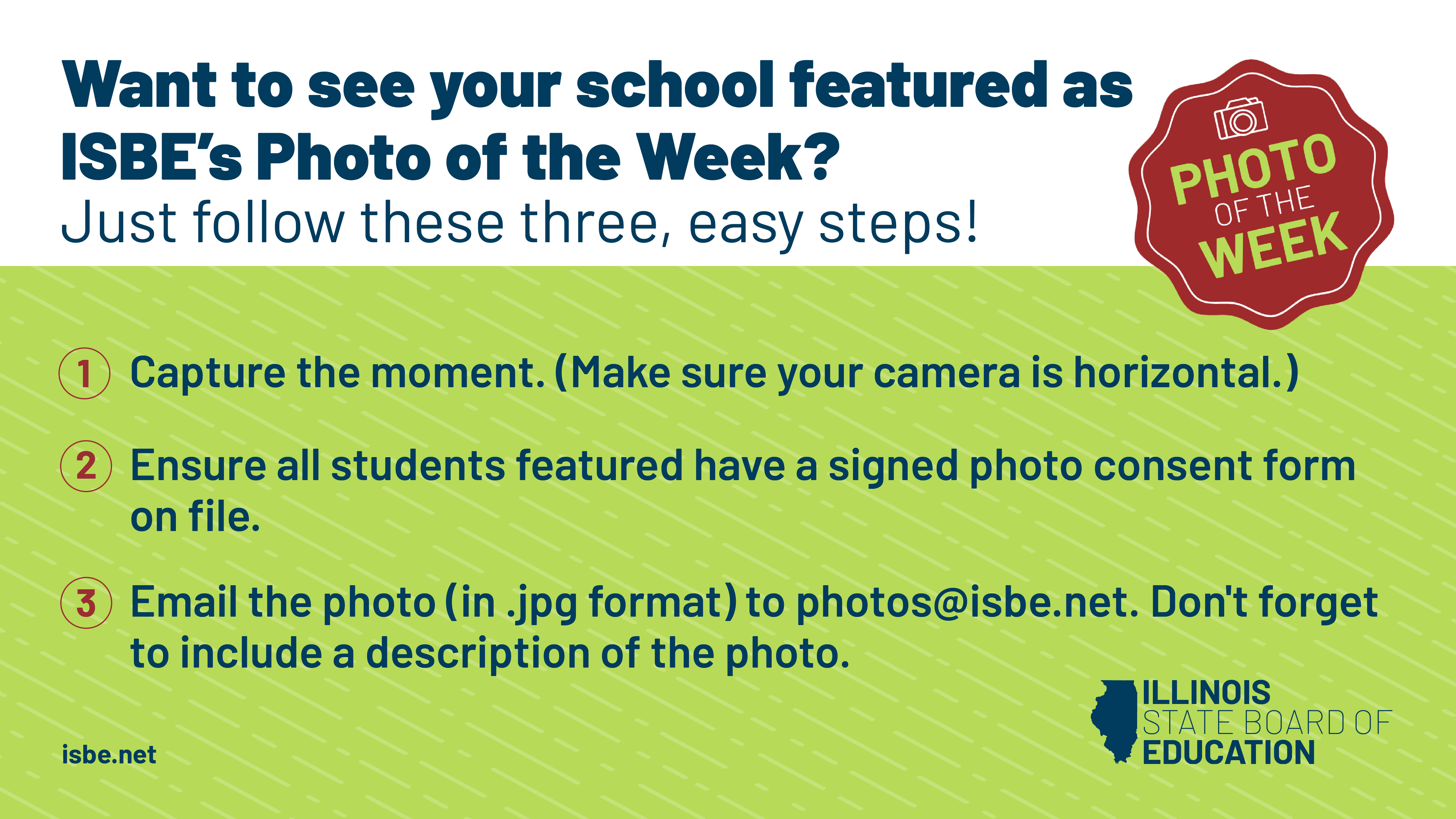 Photo of the week submission instructions. 1.	Capture the moment. (Make sure your camera is horizontal.) 2.	Ensure all students featured have a signed photo consent form on file.  3.	Email the photo (in .jpg format) to photos@isbe.net. Don't forget to include a description of the photo. 